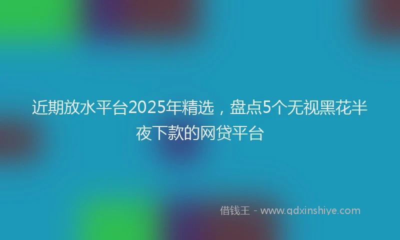 近期放水平台2025年精选，盘点5个无视黑花半夜下款的网贷平台