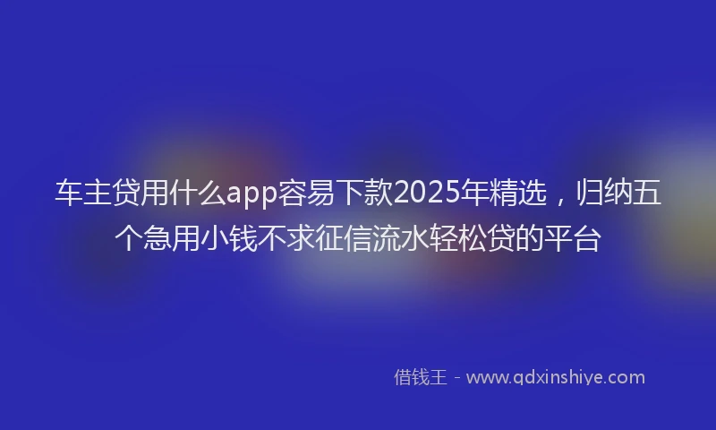 车主贷用什么app容易下款2025年精选，归纳五个急用小钱不求征信流水轻松贷的平台