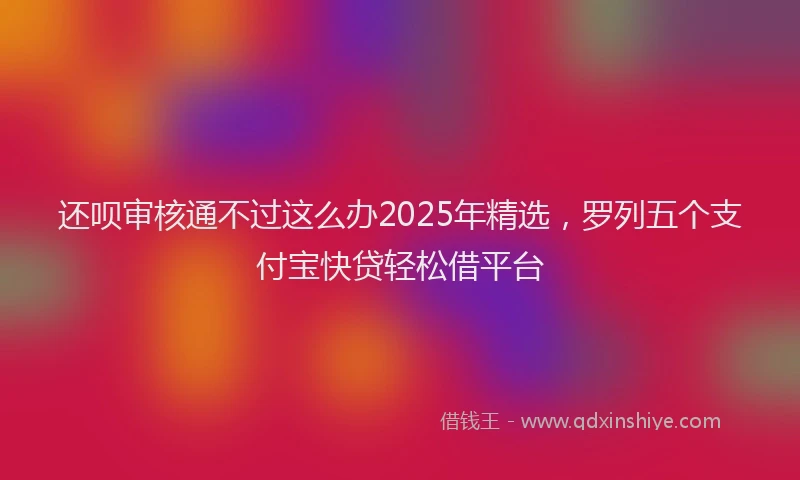 还呗审核通不过这么办2025年精选，罗列五个支付宝快贷轻松借平台