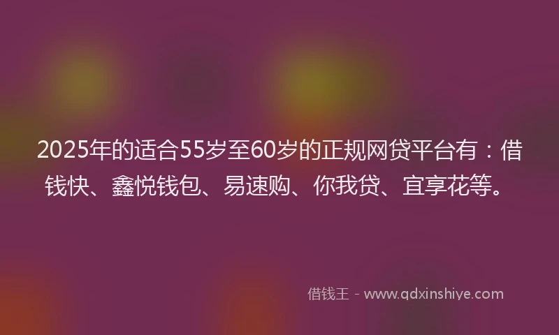 2025年的适合55岁至60岁的正规网贷平台有：借钱快、鑫悦钱包、易速购、你我贷、宜享花等。