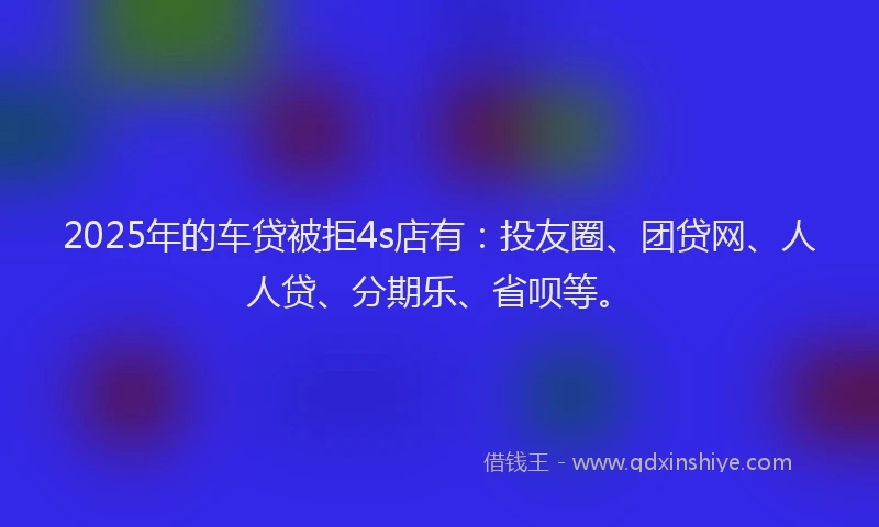 2025年的车贷被拒4s店有：投友圈、团贷网、人人贷、分期乐、省呗等。