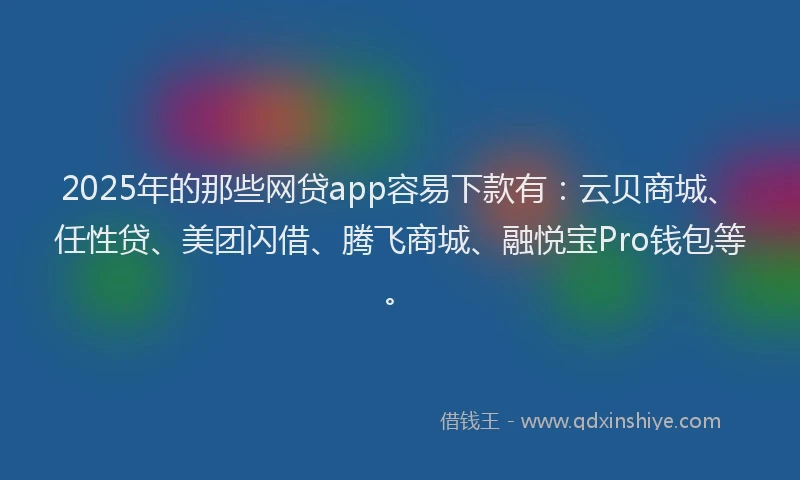 2025年的那些网贷app容易下款有：云贝商城、任性贷、美团闪借、腾飞商城、融悦宝Pro钱包等。