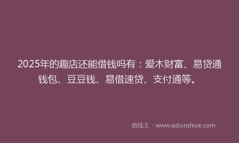 2025年的趣店还能借钱吗有：爱木财富、易贷通钱包、豆豆钱、易借速贷、支付通等。