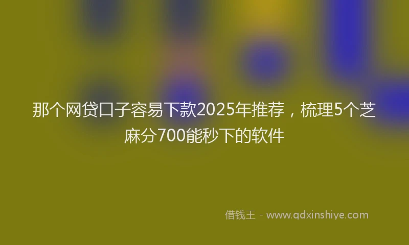 那个网贷口子容易下款2025年推荐，梳理5个芝麻分700能秒下的软件