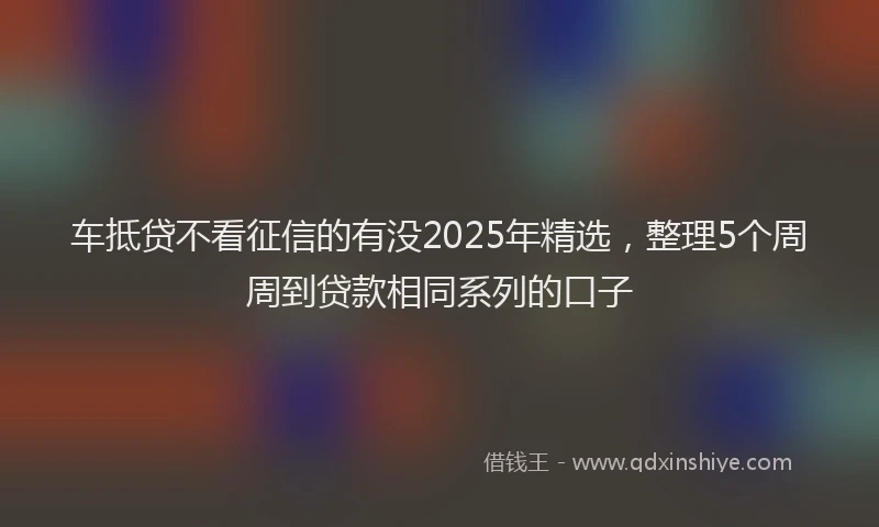 车抵贷不看征信的有没2025年精选，整理5个周周到贷款相同系列的口子