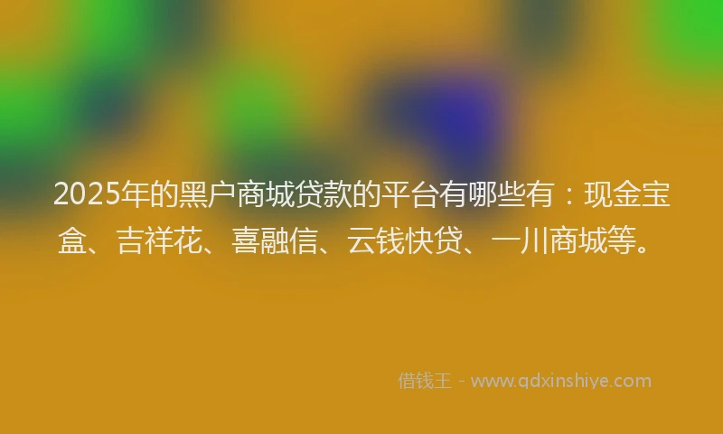 2025年的黑户商城贷款的平台有哪些有：现金宝盒、吉祥花、喜融信、云钱快贷、一川商城等。