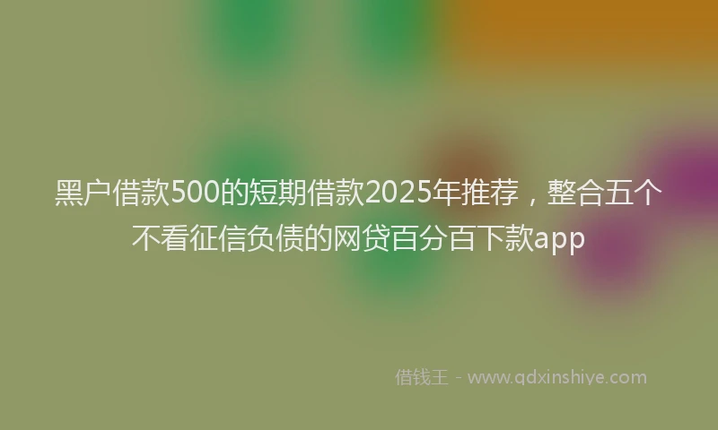 黑户借款500的短期借款2025年推荐，整合五个不看征信负债的网贷百分百下款app