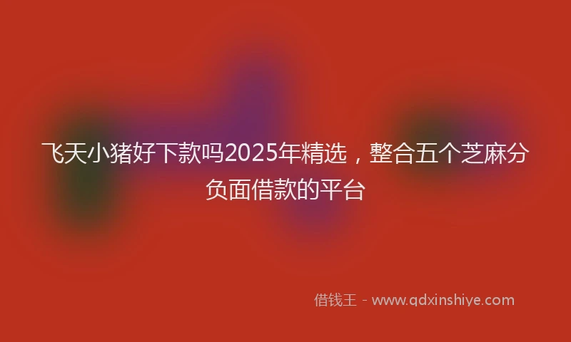 飞天小猪好下款吗2025年精选，整合五个芝麻分负面借款的平台
