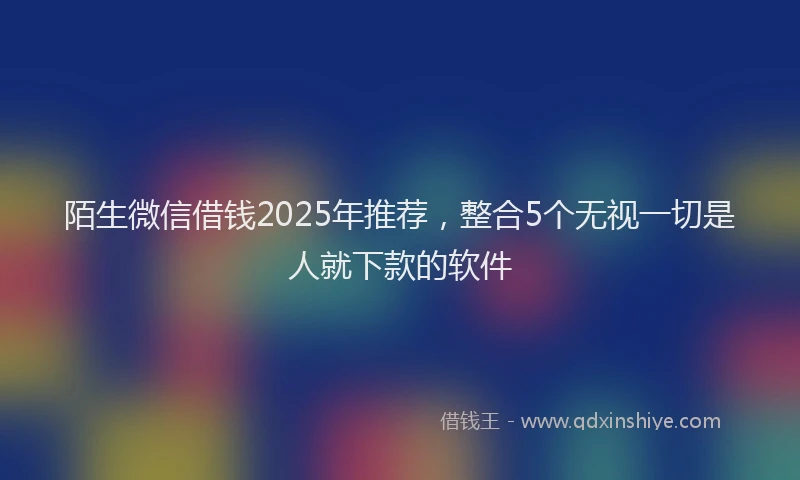 陌生微信借钱2025年推荐，整合5个无视一切是人就下款的软件