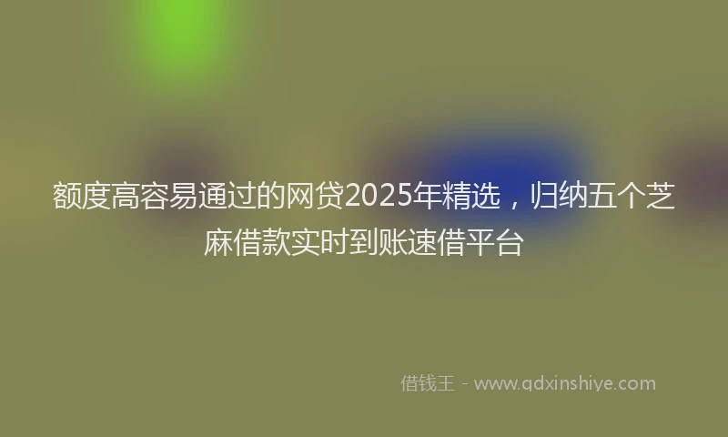 额度高容易通过的网贷2025年精选，归纳五个芝麻借款实时到账速借平台