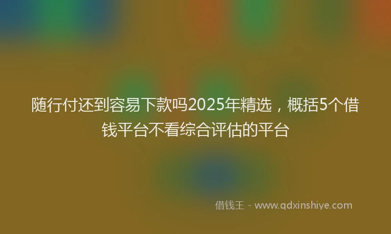 随行付还到容易下款吗2025年精选，概括5个借钱平台不看综合评估的平台