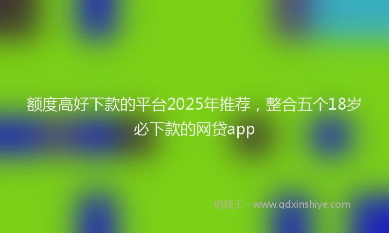 额度高好下款的平台2025年推荐，整合五个18岁必下款的网贷app