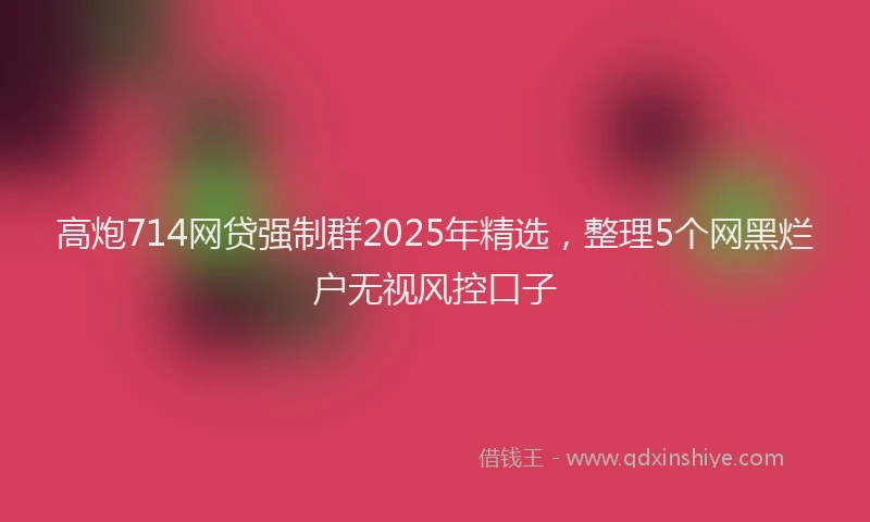 高炮714网贷强制群2025年精选，整理5个网黑烂户无视风控口子