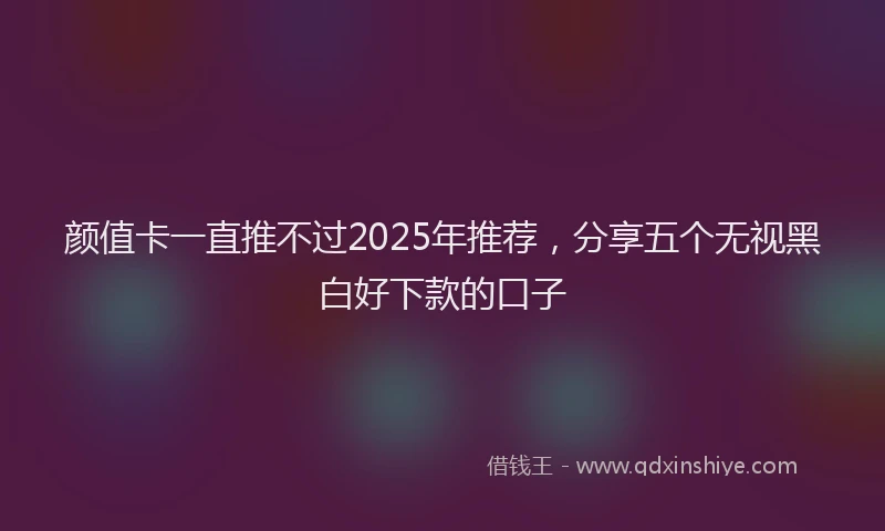 颜值卡一直推不过2025年推荐，分享五个无视黑白好下款的口子
