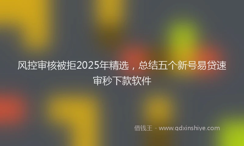 风控审核被拒2025年精选，总结五个新号易贷速审秒下款软件
