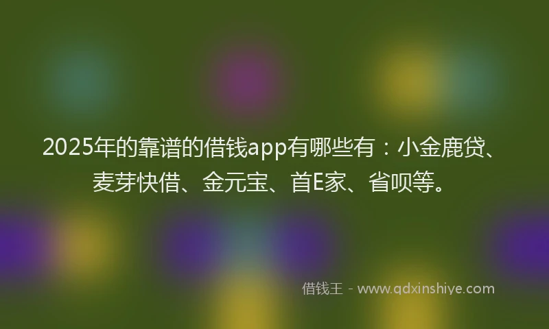 2025年的靠谱的借钱app有哪些有:小金鹿贷、麦芽快借、金元宝、首E家、省呗等。