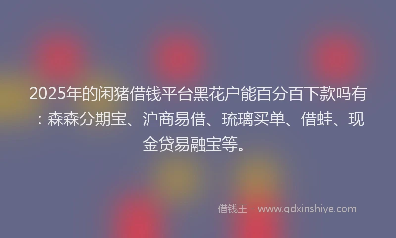 2025年的闲猪借钱平台黑花户能百分百下款吗有：森森分期宝、沪商易借、琉璃买单、借蛙、现金贷易融宝等。
