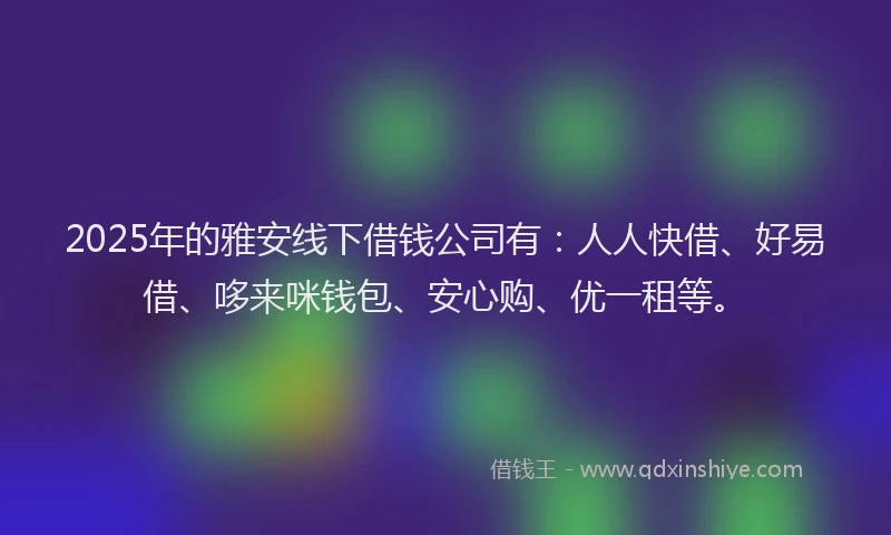 2025年的雅安线下借钱公司有：人人快借、好易借、哆来咪钱包、安心购、优一租等。