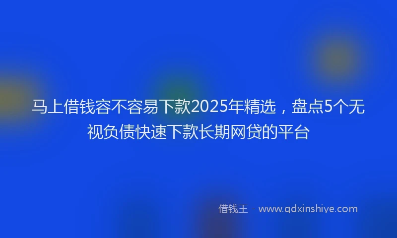 马上借钱容不容易下款2025年精选，盘点5个无视负债快速下款长期网贷的平台