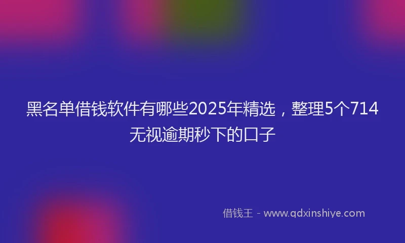 黑名单借钱软件有哪些2025年精选，整理5个714无视逾期秒下的口子