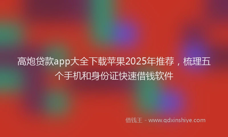 高炮贷款app大全下载苹果2025年推荐，梳理五个手机和身份证快速借钱软件