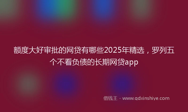 额度大好审批的网贷有哪些2025年精选，罗列五个不看负债的长期网贷app