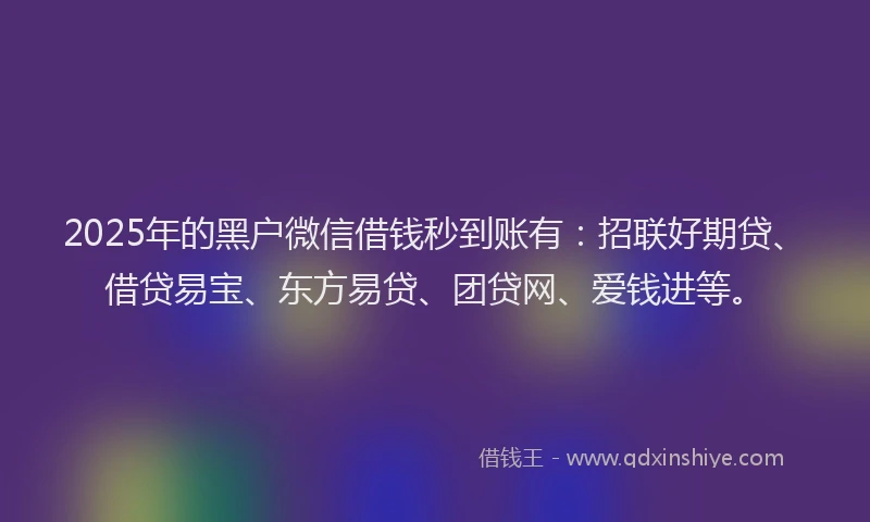 2025年的黑户微信借钱秒到账有：招联好期贷、借贷易宝、东方易贷、团贷网、爱钱进等。