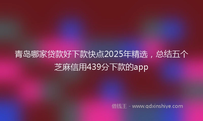 青岛哪家贷款好下款快点2025年精选，总结五个芝麻信用439分下款的app