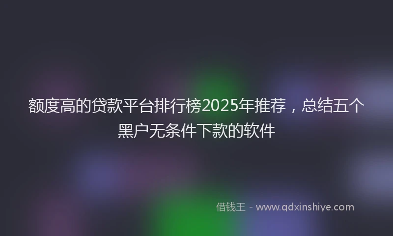 额度高的贷款平台排行榜2025年推荐，总结五个黑户无条件下款的软件