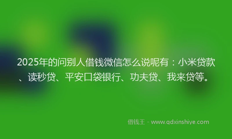 2025年的问别人借钱微信怎么说呢有：小米贷款、读秒贷、平安口袋银行、功夫贷、我来贷等。