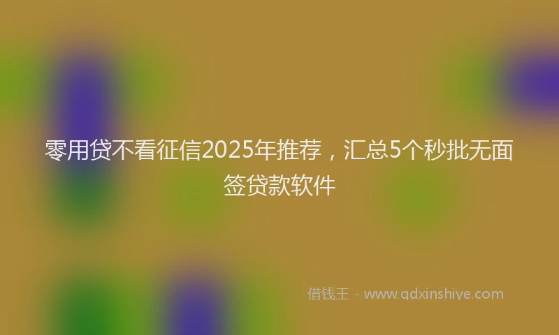 零用贷不看征信2025年推荐，汇总5个秒批无面签贷款软件