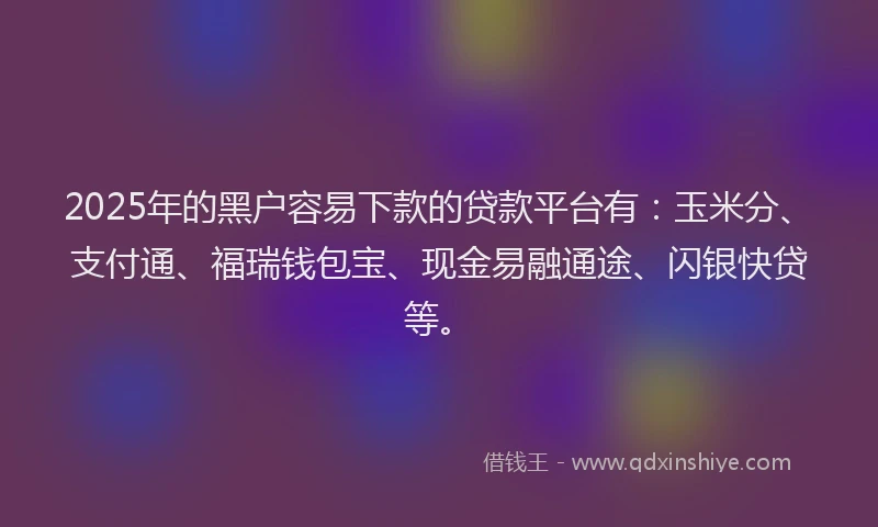 2025年的黑户容易下款的贷款平台有：玉米分、支付通、福瑞钱包宝、现金易融通途、闪银快贷等。