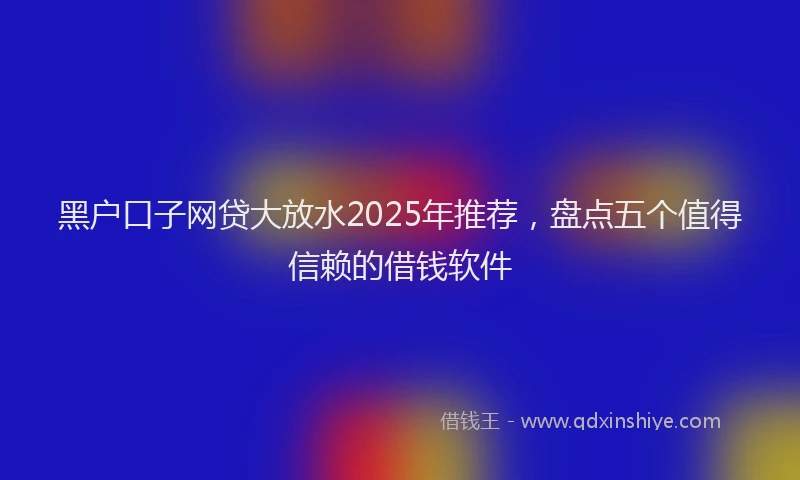 黑户口子网贷大放水2025年推荐，盘点五个值得信赖的借钱软件