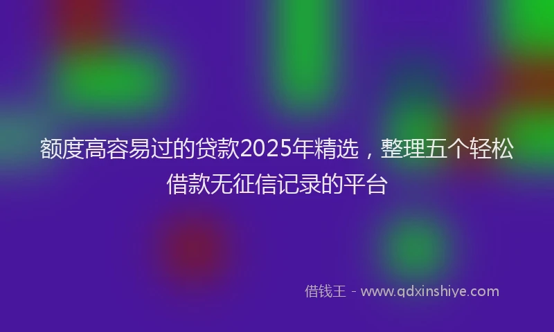额度高容易过的贷款2025年精选，整理五个轻松借款无征信记录的平台