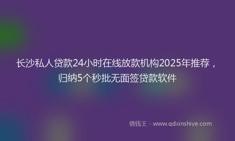 长沙私人贷款24小时在线放款机构2025年推荐，归纳5个秒批无面签贷款软件