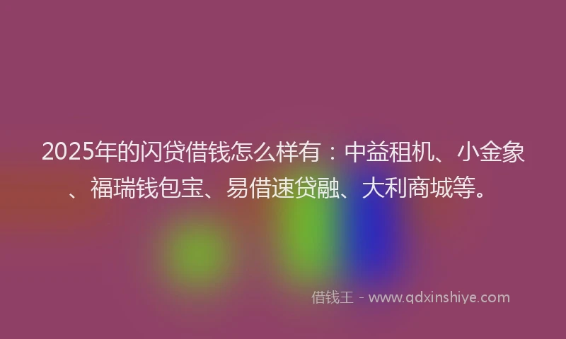 2025年的闪贷借钱怎么样有：中益租机、小金象、福瑞钱包宝、易借速贷融、大利商城等。
