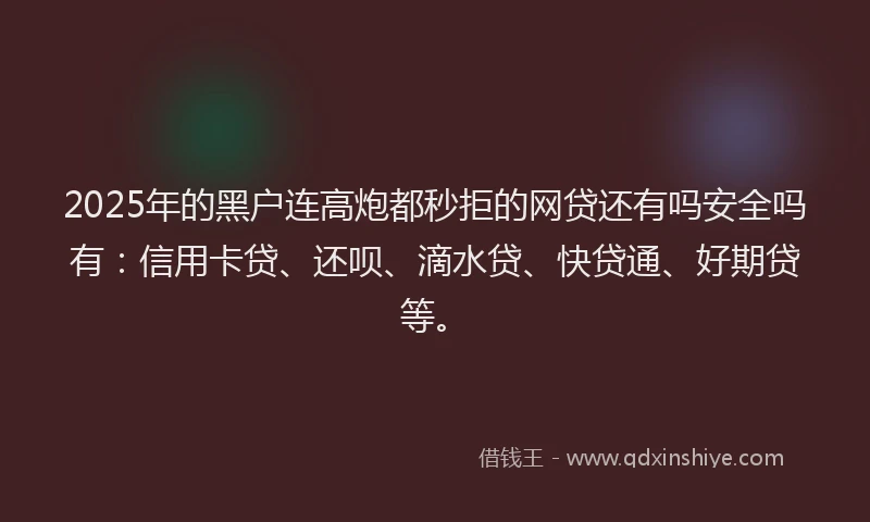 2025年的黑户连高炮都秒拒的网贷还有吗安全吗有：信用卡贷、还呗、滴水贷、快贷通、好期贷等。