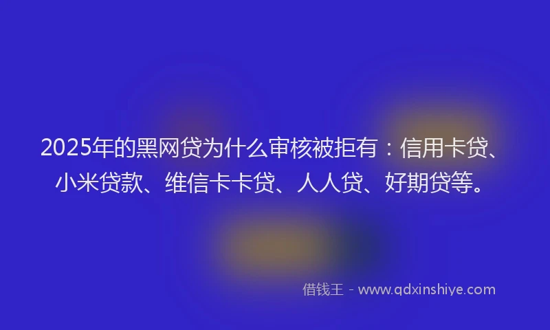2025年的黑网贷为什么审核被拒有：信用卡贷、小米贷款、维信卡卡贷、人人贷、好期贷等。