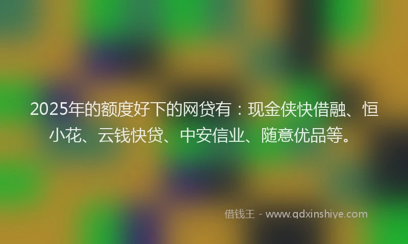 2025年的额度好下的网贷有：现金侠快借融、恒小花、云钱快贷、中安信业、随意优品等。