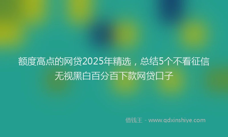 额度高点的网贷2025年精选，总结5个不看征信无视黑白百分百下款网贷口子