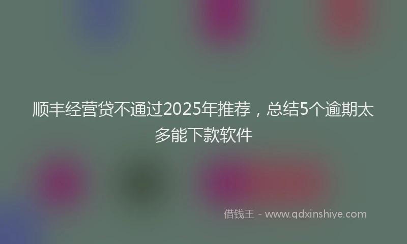 顺丰经营贷不通过2025年推荐，总结5个逾期太多能下款软件