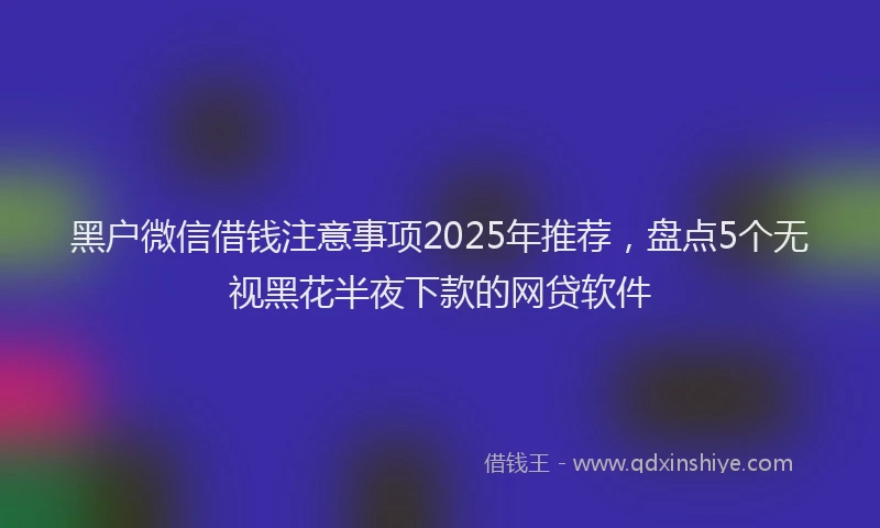 黑户微信借钱注意事项2025年推荐，盘点5个无视黑花半夜下款的网贷软件