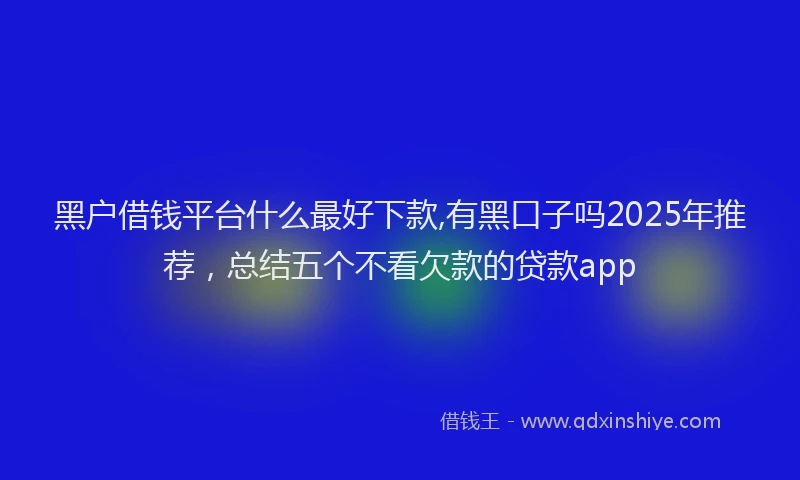 黑户借钱平台什么最好下款,有黑口子吗2025年推荐，总结五个不看欠款的贷款app
