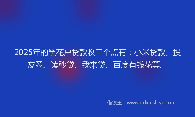 2025年的黑花户贷款收三个点有:小米贷款、投友圈、读秒贷、我来贷、百度有钱花等。