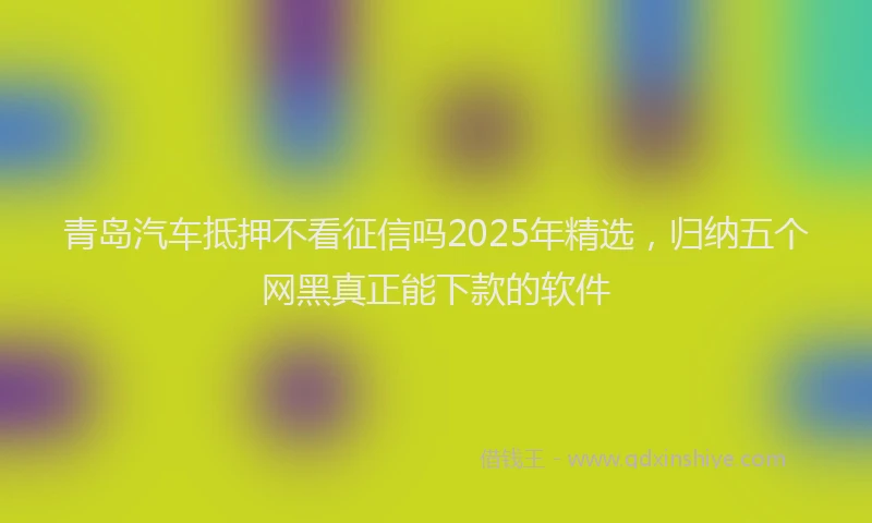 青岛汽车抵押不看征信吗2025年精选，归纳五个网黑真正能下款的软件