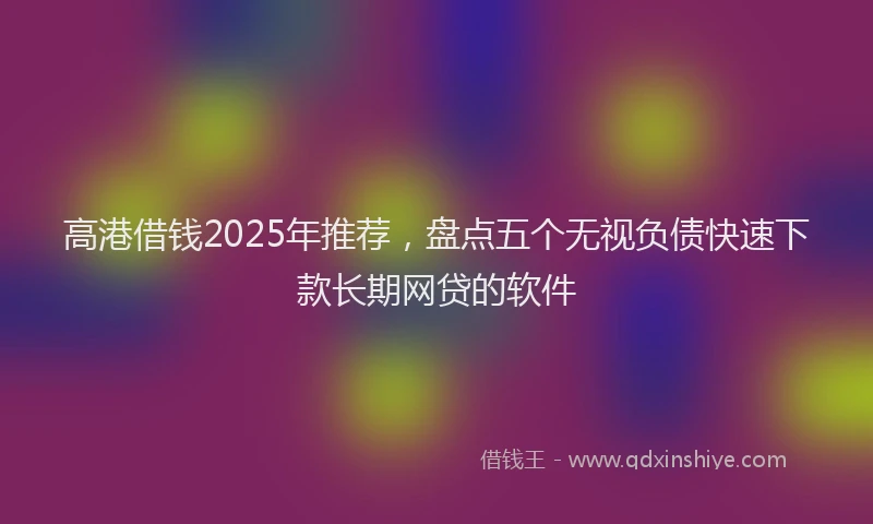 高港借钱2025年推荐，盘点五个无视负债快速下款长期网贷的软件