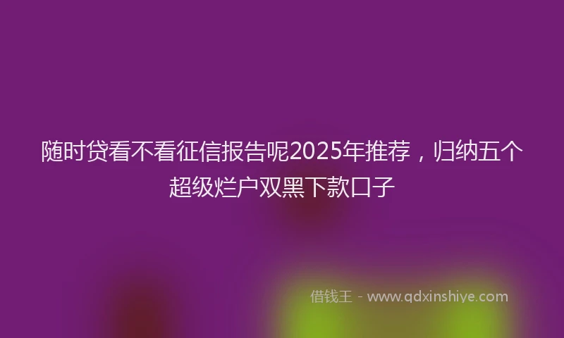 随时贷看不看征信报告呢2025年推荐，归纳五个超级烂户双黑下款口子