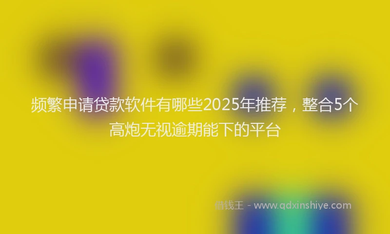 频繁申请贷款软件有哪些2025年推荐，整合5个高炮无视逾期能下的平台