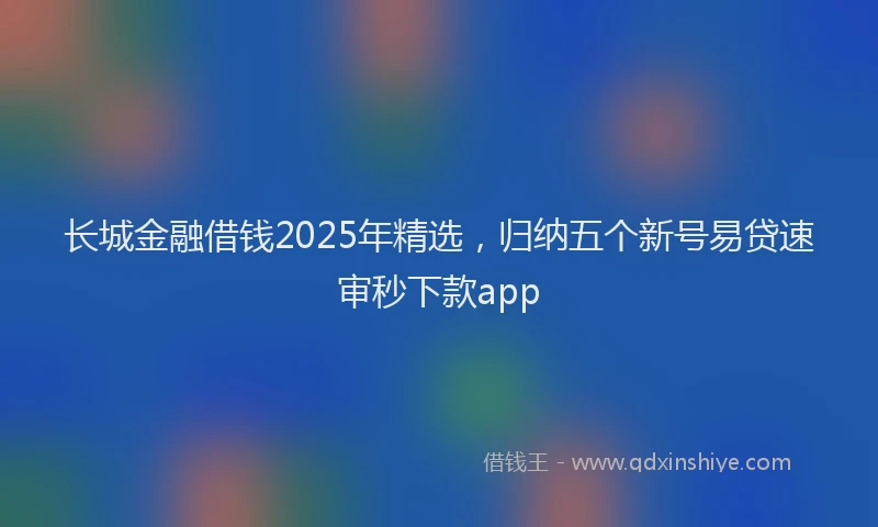长城金融借钱2025年精选，归纳五个新号易贷速审秒下款app