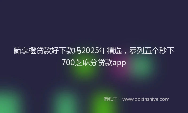 鲸享橙贷款好下款吗2025年精选，罗列五个秒下700芝麻分贷款app